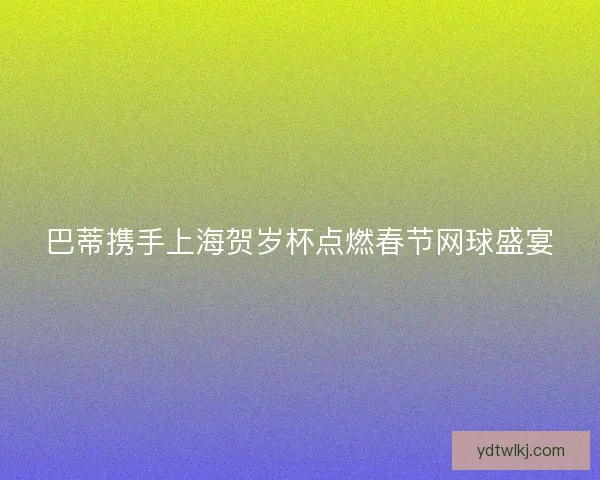 巴蒂携手上海贺岁杯点燃春节网球盛宴