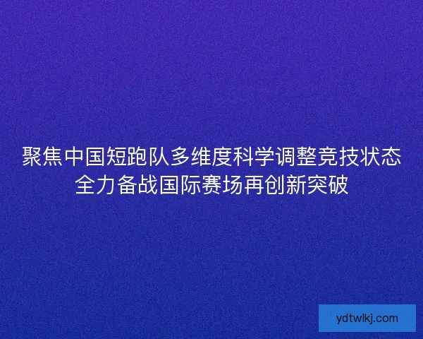 聚焦中国短跑队多维度科学调整竞技状态全力备战国际赛场再创新突破
