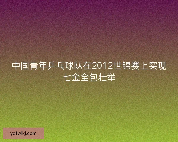 中国青年乒乓球队在2012世锦赛上实现七金全包壮举