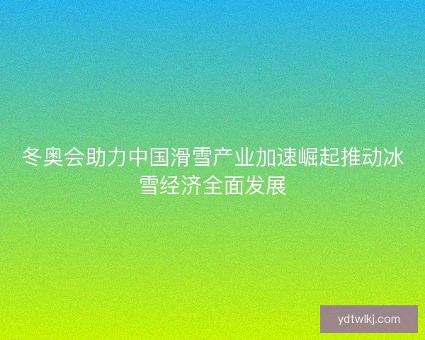 冬奥会助力中国滑雪产业加速崛起推动冰雪经济全面发展
