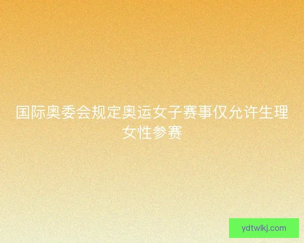 国际奥委会规定奥运女子赛事仅允许生理女性参赛 国际奥委会规定奥运女子赛事仅允许生理女性参赛