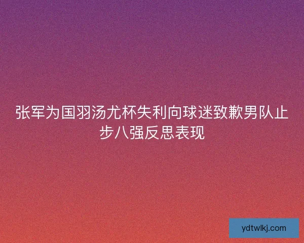 张军为国羽汤尤杯失利向球迷致歉男队止步八强反思表现 张军为国羽汤尤杯失利向球迷致歉男队止步八强反思表现
