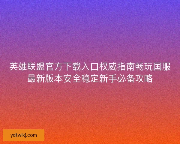 英雄联盟官方下载入口权威指南畅玩国服最新版本安全稳定新手必备攻略