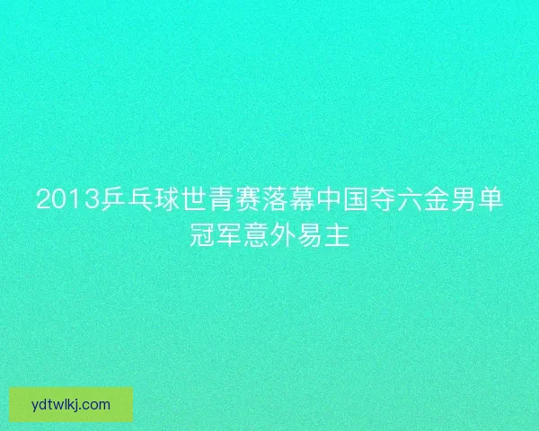 2013乒乓球世青赛落幕中国夺六金男单冠军意外易主 2013乒乓球世青赛落幕中国夺六金男单冠军意外易主