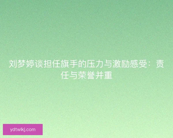 刘梦婷谈担任旗手的压力与激励感受:责任与荣誉并重 刘梦婷谈担任旗手的压力与激励感受:责任与荣誉并重