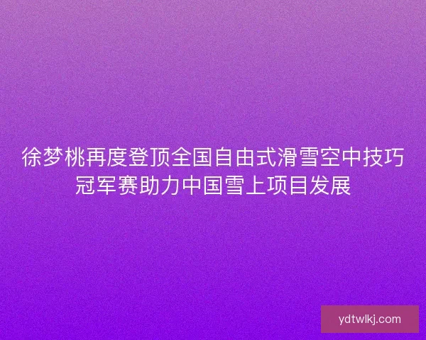 徐梦桃再度登顶全国自由式滑雪空中技巧冠军赛助力中国雪上项目发展 徐梦桃再度登顶全国自由式滑雪空中技巧冠军赛助力中国雪上项目发展