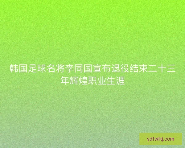 韩国足球名将李同国宣布退役结束二十三年辉煌职业生涯