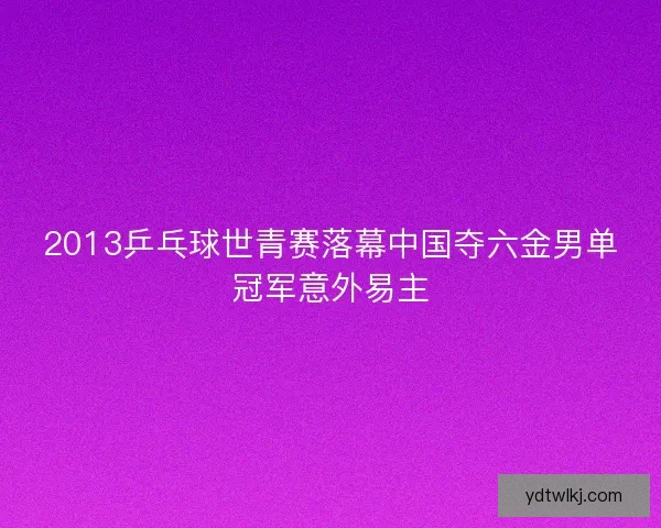 2013乒乓球世青赛落幕中国夺六金男单冠军意外易主