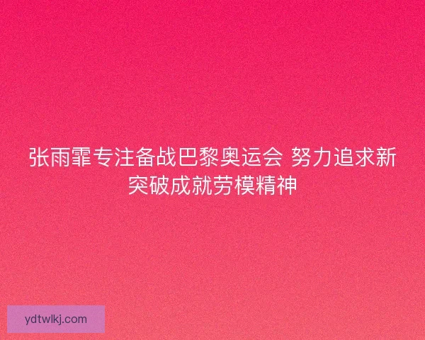 张雨霏专注备战巴黎奥运会 努力追求新突破成就劳模精神