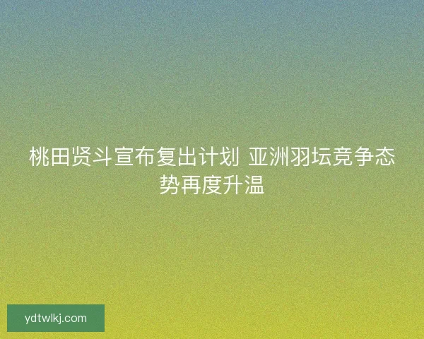 桃田贤斗宣布复出计划 亚洲羽坛竞争态势再度升温