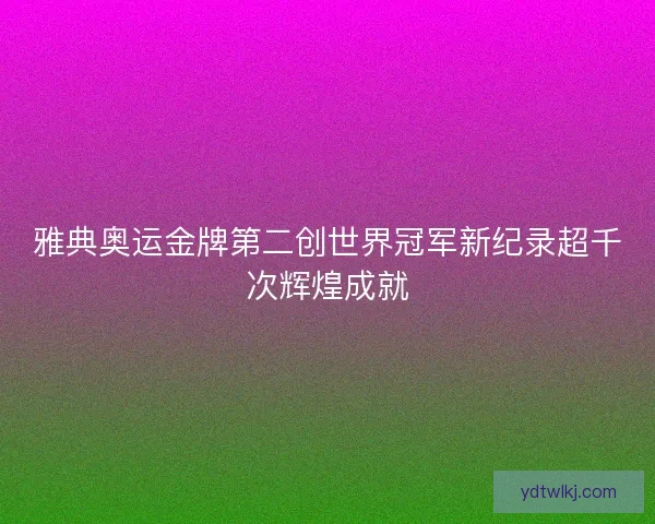 雅典奥运金牌第二创世界冠军新纪录超千次辉煌成就