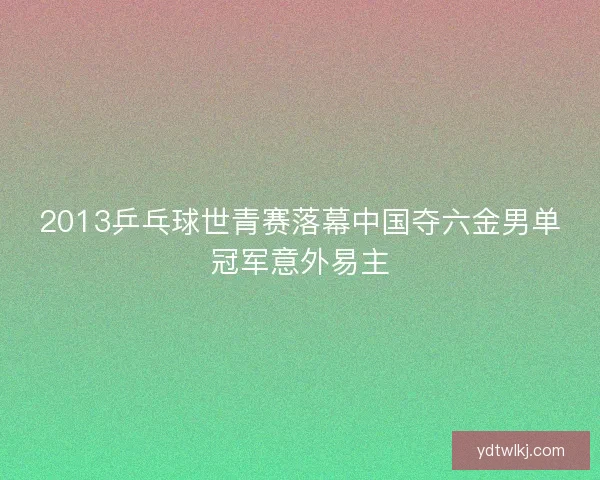2013乒乓球世青赛落幕中国夺六金男单冠军意外易主