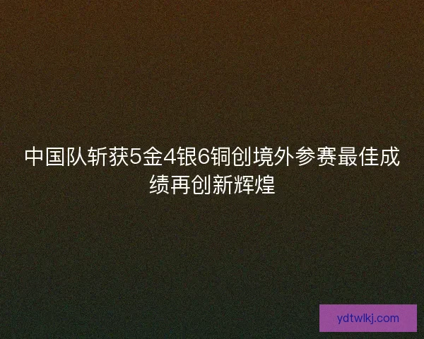 中国队斩获5金4银6铜创境外参赛最佳成绩再创新辉煌