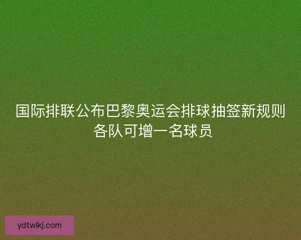 国际排联公布巴黎奥运会排球抽签新规则 各队可增一名球员