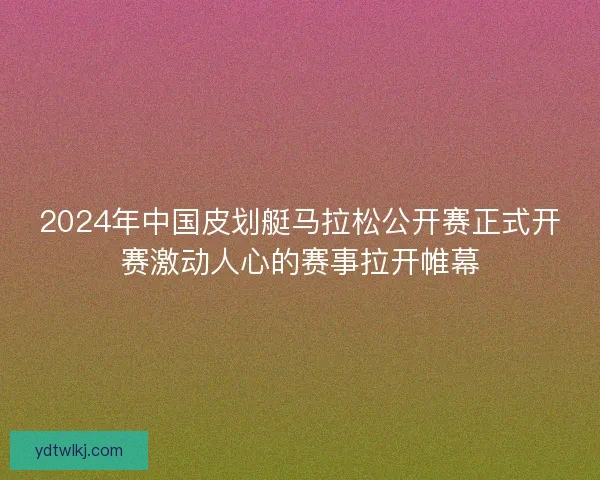 2024年中国皮划艇马拉松公开赛正式开赛激动人心的赛事拉开帷幕