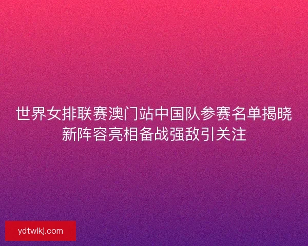 世界女排联赛澳门站中国队参赛名单揭晓新阵容亮相备战强敌引关注