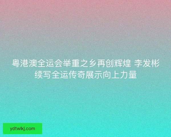 粤港澳全运会举重之乡再创辉煌 李发彬续写全运传奇展示向上力量 粤港澳全运会举重之乡再创辉煌 李发彬续写全运传奇展示向上力量