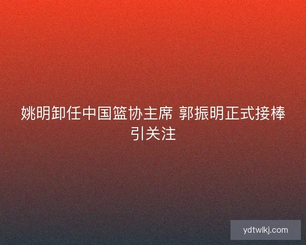 姚明卸任中国篮协主席 郭振明正式接棒引关注 姚明卸任中国篮协主席 郭振明正式接棒引关注