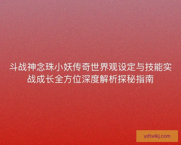斗战神念珠小妖传奇世界观设定与技能实战成长全方位深度解析探秘指南 斗战神念珠小妖传奇世界观设定与技能实战成长全方位深度解析探秘指南